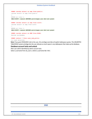 Database Systems Handbook
BY: MUHAMMAD SHARIF 222
Note: If you grant RESOURCE role to the user, this privilege overrides all explicit tablespace quotas. The UNLIMITED
TABLESPACE system privilege lets the user allocate as much space in any tablespaces that make up the database.
Database account locks and unlock
Alter user admin identified by admin account lock;
Select u.username from all_users u where u.username like 'info';
END
 