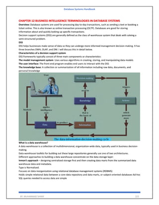 Database Systems Handbook
BY: MUHAMMAD SHARIF 223
CHAPTER 12 BUSINESS INTELLIGENCE TERMINOLOGIES IN DATABASE SYSTEMS
Overview: Database systems are used for processing day-to-day transactions, such as sending a text or booking a
ticket online. This is also known as online transaction processing (OLTP). Databases are good for storing
information about and quickly looking up specific transactions.
Decision support systems (DSS) are generally defined as the class of warehouse system that deals with solving a
semi-structured problem.
DSS
DSS helps businesses make sense of data so they can undergo more informed management decision-making. It has
three branches DWH, OLAP, and DM. I will discuss this in detail below.
Characteristics of a decision support system
DSS frameworks typically consist of three main components or characteristics:
The model management system: Uses various algorithms in creating, storing, and manipulating data models
The user interface: The front-end program enables end users to interact with the DSS
The knowledge base: A collection or summarization of all information including raw data, documents, and
personal knowledge
What is a data warehouse?
A data warehouse is a collection of multidimensional, organization-wide data, typically used in business decision-
making.
Data warehouse toolkits for building out these large repositories generally use one of two architectures.
Different approaches to building a data warehouse concentrate on the data storage layer:
Inmon’s approach – designing centralized storage first and then creating data marts from the summarized data
warehouse data and metadata.
Type is Normalized.
Focuses on data reorganization using relational database management systems (RDBMS)
Holds simple relational data between a core data repository and data marts, or subject-oriented databases Ad-hoc
SQL queries needed to access data are simple
 