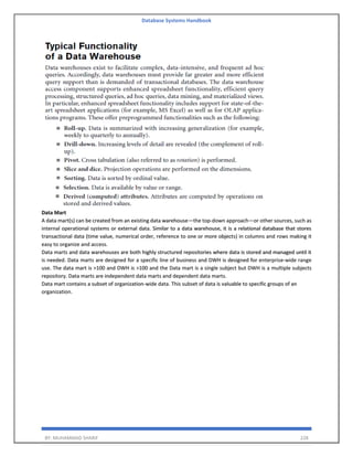 Database Systems Handbook
BY: MUHAMMAD SHARIF 228
Data Mart
A data mart(s) can be created from an existing data warehouse—the top-down approach—or other sources, such as
internal operational systems or external data. Similar to a data warehouse, it is a relational database that stores
transactional data (time value, numerical order, reference to one or more objects) in columns and rows making it
easy to organize and access.
Data marts and data warehouses are both highly structured repositories where data is stored and managed until it
is needed. Data marts are designed for a specific line of business and DWH is designed for enterprise-wide range
use. The data mart is >100 and DWH is >100 and the Data mart is a single subject but DWH is a multiple subjects
repository. Data marts are independent data marts and dependent data marts.
Data mart contains a subset of organization-wide data. This subset of data is valuable to specific groups of an
organization.
 