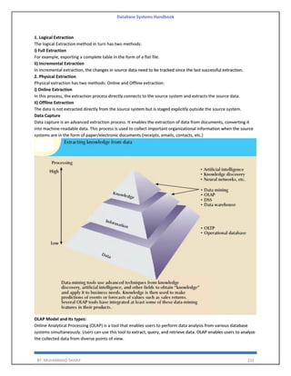 Database Systems Handbook
BY: MUHAMMAD SHARIF 232
1. Logical Extraction
The logical Extraction method in turn has two methods:
i) Full Extraction
For example, exporting a complete table in the form of a flat file.
ii) Incremental Extraction
In incremental extraction, the changes in source data need to be tracked since the last successful extraction.
2. Physical Extraction
Physical extraction has two methods: Online and Offline extraction:
i) Online Extraction
In this process, the extraction process directly connects to the source system and extracts the source data.
ii) Offline Extraction
The data is not extracted directly from the source system but is staged explicitly outside the source system.
Data Capture
Data capture is an advanced extraction process. It enables the extraction of data from documents, converting it
into machine-readable data. This process is used to collect important organizational information when the source
systems are in the form of paper/electronic documents (receipts, emails, contacts, etc.)
OLAP Model and Its types:
Online Analytical Processing (OLAP) is a tool that enables users to perform data analysis from various database
systems simultaneously. Users can use this tool to extract, query, and retrieve data. OLAP enables users to analyze
the collected data from diverse points of view.
 