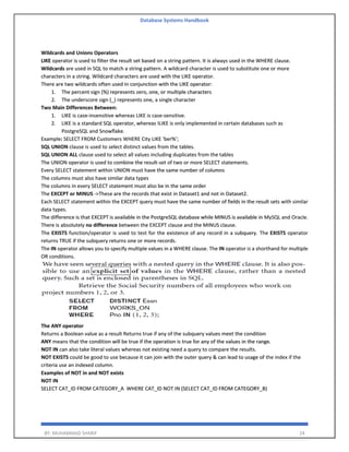 Database Systems Handbook
BY: MUHAMMAD SHARIF 24
Wildcards and Unions Operators
LIKE operator is used to filter the result set based on a string pattern. It is always used in the WHERE clause.
Wildcards are used in SQL to match a string pattern. A wildcard character is used to substitute one or more
characters in a string. Wildcard characters are used with the LIKE operator.
There are two wildcards often used in conjunction with the LIKE operator:
1. The percent sign (%) represents zero, one, or multiple characters
2. The underscore sign (_) represents one, a single character
Two Main Differences Between:
1. LIKE is case-insensitive whereas LIKE is case-sensitive.
2. LIKE is a standard SQL operator, whereas ILIKE is only implemented in certain databases such as
PostgreSQL and Snowflake.
Example: SELECT FROM Customers WHERE City LIKE 'ber%';
SQL UNION clause is used to select distinct values from the tables.
SQL UNION ALL clause used to select all values including duplicates from the tables
The UNION operator is used to combine the result-set of two or more SELECT statements.
Every SELECT statement within UNION must have the same number of columns
The columns must also have similar data types
The columns in every SELECT statement must also be in the same order
The EXCEPT or MINUS ->These are the records that exist in Dataset1 and not in Dataset2.
Each SELECT statement within the EXCEPT query must have the same number of fields in the result sets with similar
data types.
The difference is that EXCEPT is available in the PostgreSQL database while MINUS is available in MySQL and Oracle.
There is absolutely no difference between the EXCEPT clause and the MINUS clause.
The EXISTS function/operator is used to test for the existence of any record in a subquery. The EXISTS operator
returns TRUE if the subquery returns one or more records.
The IN operator allows you to specify multiple values in a WHERE clause. The IN operator is a shorthand for multiple
OR conditions.
The ANY operator
Returns a Boolean value as a result Returns true if any of the subquery values meet the condition
ANY means that the condition will be true if the operation is true for any of the values in the range.
NOT IN can also take literal values whereas not existing need a query to compare the results.
NOT EXISTS could be good to use because it can join with the outer query & can lead to usage of the index if the
criteria use an indexed column.
Examples of NOT in and NOT exists
NOT IN
SELECT CAT_ID FROM CATEGORY_A WHERE CAT_ID NOT IN (SELECT CAT_ID FROM CATEGORY_B)
 