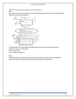 Database Systems Handbook
BY: MUHAMMAD SHARIF 240
It will form a new sub-cube by selecting one or more dimensions.
Dice
Dice selects two or more dimensions from a given cube and provides a new sub-cube. Consider the following
diagram that shows the dice operation.
The dice operation on the cube based on the following selection criteria involves three dimensions.
(location = "Toronto" or "Vancouver")
(time = "Q1" or "Q2")
(item =" Mobile" or "Modem")
Pivot
The pivot operation is also known as rotation. It rotates the data axes in view to provide an alternative
presentation of data. Consider the following diagram that shows the pivot operation.
 