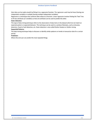Database Systems Handbook
BY: MUHAMMAD SHARIF 242
Here data can be made smooth by fitting it to a regression function. The regression used may be linear (having one
independent variable) or multiple (having multiple independent variables).
Regression is a technique that conforms data values to a function. Linear regression involves finding the “best” line
to fit two attributes (or variables) so that one attribute can be used to predict the other.
Outer detection:
This type of data mining technique refers to the observation of data items in the dataset which do not match an
expected pattern or expected behavior. This technique can be used in a variety of domains, such as intrusion,
detection, fraud or fault detection, etc. Outer detection is also called Outlier Analysis or Outlier mining.
Sequential Patterns:
This data mining technique helps to discover or identify similar patterns or trends in transaction data for a certain
period.
Prediction:
Where the end user can predict the most repeated things.
 