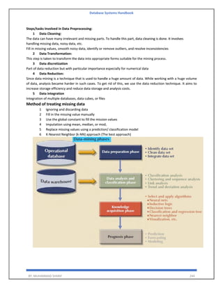 Database Systems Handbook
BY: MUHAMMAD SHARIF 244
Steps/tasks Involved in Data Preprocessing:
1 Data Cleaning:
The data can have many irrelevant and missing parts. To handle this part, data cleaning is done. It involves
handling missing data, noisy data, etc.
Fill in missing values, smooth noisy data, identify or remove outliers, and resolve inconsistencies
2 Data Transformation:
This step is taken to transform the data into appropriate forms suitable for the mining process.
3 Data discretization
Part of data reduction but with particular importance especially for numerical data
4 Data Reduction:
Since data mining is a technique that is used to handle a huge amount of data. While working with a huge volume
of data, analysis became harder in such cases. To get rid of this, we use the data reduction technique. It aims to
increase storage efficiency and reduce data storage and analysis costs.
5 Data integration
Integration of multiple databases, data cubes, or files
Method of treating missing data
1 Ignoring and discarding data
2 Fill in the missing value manually
3 Use the global constant to fill the mission values
4 Imputation using mean, median, or mod,
5 Replace missing values using a prediction/ classification model
6 K-Nearest Neighbor (k-NN) approach (The best approach)
 