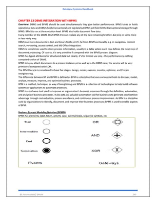 Database Systems Handbook
BY: MUHAMMAD SHARIF 249
CHAPTER 13 DBMS INTEGRATION WITH BPMS
Overview: DBMS and BPMS should be used simultaneously they give better performance. BPMS takes or holds
operational data and DBMS holds transactional and log data but BPMS will hold All the transactional data go through
BPMS. BPMS is run at the execution level. BPMS also holds document flow data.
Every member of the DBMS-ECM-BPMS trio can replace any of the two remaining brothers but only in some more
or less nasty way:
DBMS can store documents in text and binary fields yet it’s far from ECM functionality e.g. in navigation, content
search, versioning, access control, and MS Office integration.
DBMS is sometimes used to store process information, usually in a table where each row defines the next step of
document processing. Of course, it’s very primitive if compared with the BPMS process diagram.
BPMS has typed attributes for structured data but clearly, it’s for limited use only - the performance is nothing
compared to that of DBMS.
BPMS lets you attach documents to a process instance yet as well as in the DBMS case, the service will be very
primitive if compared with ECM.
The BPM lifecycle is considered to have five stages: design, model, execute, monitor, optimize, and Process
reengineering.
The difference between BP and BPMS is defined as BPM is a discipline that uses various methods to discover, model,
analyze, measure, improve, and optimize business processes.
BPM is a method, technique, or way of being/doing and BPMS is a collection of technologies to help build software
systems or applications to automate processes.
BPMS is a software tool used to improve an organization’s business processes through the definition, automation,
and analysis of business processes. It also acts as a valuable automation tool for businesses to generate a competitive
advantage through cost reduction, process excellence, and continuous process improvement. As BPM is a discipline
used by organizations to identify, document, and improve their business processes; BPMS is used to enable aspects
of BPM.
Business Process Modeling Notation (BPMN)
BPMS has elements, label, token, activity, case, event process, sequence symbols, etc
 