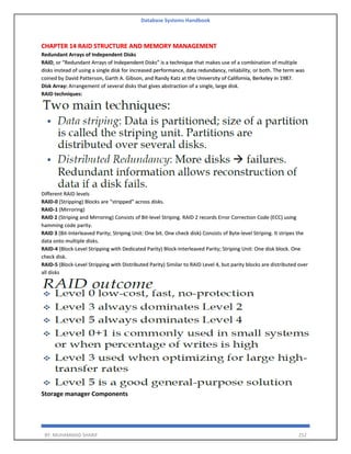 Database Systems Handbook
BY: MUHAMMAD SHARIF 252
CHAPTER 14 RAID STRUCTURE AND MEMORY MANAGEMENT
Redundant Arrays of Independent Disks
RAID, or “Redundant Arrays of Independent Disks” is a technique that makes use of a combination of multiple
disks instead of using a single disk for increased performance, data redundancy, reliability, or both. The term was
coined by David Patterson, Garth A. Gibson, and Randy Katz at the University of California, Berkeley in 1987.
Disk Array: Arrangement of several disks that gives abstraction of a single, large disk.
RAID techniques:
Different RAID levels
RAID-0 (Stripping) Blocks are “stripped” across disks.
RAID-1 (Mirroring)
RAID 2 (Striping and Mirroring) Consists of Bit-level Striping. RAID 2 records Error Correction Code (ECC) using
hamming code parity.
RAID 3 (Bit-Interleaved Parity; Striping Unit: One bit. One check disk) Consists of Byte-level Striping. It stripes the
data onto multiple disks.
RAID-4 (Block-Level Stripping with Dedicated Parity) Block-Interleaved Parity; Striping Unit: One disk block. One
check disk.
RAID-5 (Block-Level Stripping with Distributed Parity) Similar to RAID Level 4, but parity blocks are distributed over
all disks
Storage manager Components
 