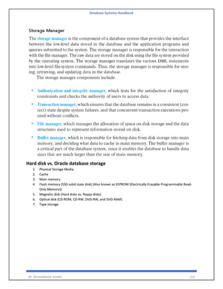 Database Systems Handbook
BY: MUHAMMAD SHARIF 253
Hard disk vs. Oracle database storage
1. Physical Storage Media
2. Cache
3. Main memory
4. Flash memory (SSD-solid state disk) (Also known as EEPROM (Electrically Erasable Programmable Read-
Only Memory))
5. Magnetic disk (Hard disks vs. floppy disks)
6. Optical disk (CD-ROM, CD-RW, DVD-RW, and DVD-RAM)
7. Tape storage
 