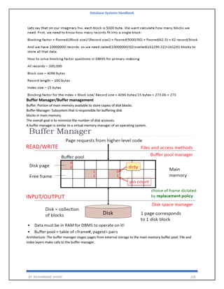 Database Systems Handbook
BY: MUHAMMAD SHARIF 258
Buffer Manager/Buffer management
Buffer: Portion of main memory available to store copies of disk blocks.
Buffer Manager: Subsystem that is responsible for buffering disk
blocks in main memory.
The overall goal is to minimize the number of disk accesses.
A buffer manager is similar to a virtual memory manager of an operating system.
Architecture: The buffer manager stages pages from external storage to the main memory buffer pool. File and
index layers make calls to the buffer manager.
 