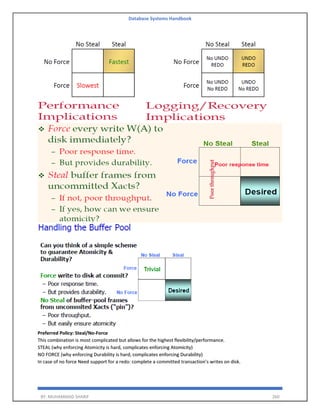 Database Systems Handbook
BY: MUHAMMAD SHARIF 260
Preferred Policy: Steal/No-Force
This combination is most complicated but allows for the highest flexibility/performance.
STEAL (why enforcing Atomicity is hard, complicates enforcing Atomicity)
NO FORCE (why enforcing Durability is hard, complicates enforcing Durability)
In case of no force Need support for a redo: complete a committed transaction’s writes on disk.
 