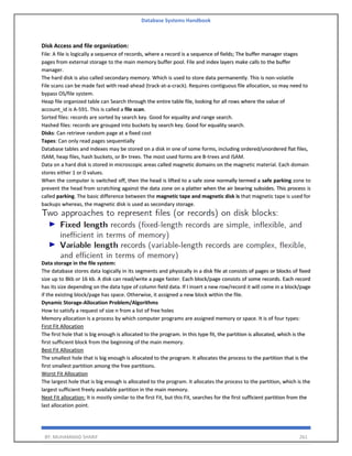 Database Systems Handbook
BY: MUHAMMAD SHARIF 261
Disk Access and file organization:
File: A file is logically a sequence of records, where a record is a sequence of fields; The buffer manager stages
pages from external storage to the main memory buffer pool. File and index layers make calls to the buffer
manager.
The hard disk is also called secondary memory. Which is used to store data permanently. This is non-volatile
File scans can be made fast with read-ahead (track-at-a-crack). Requires contiguous file allocation, so may need to
bypass OS/file system.
Heap file organized table can Search through the entire table file, looking for all rows where the value of
account_id is A-591. This is called a file scan.
Sorted files: records are sorted by search key. Good for equality and range search.
Hashed files: records are grouped into buckets by search key. Good for equality search.
Disks: Can retrieve random page at a fixed cost
Tapes: Can only read pages sequentially
Database tables and indexes may be stored on a disk in one of some forms, including ordered/unordered flat files,
ISAM, heap files, hash buckets, or B+ trees. The most used forms are B-trees and ISAM.
Data on a hard disk is stored in microscopic areas called magnetic domains on the magnetic material. Each domain
stores either 1 or 0 values.
When the computer is switched off, then the head is lifted to a safe zone normally termed a safe parking zone to
prevent the head from scratching against the data zone on a platter when the air bearing subsides. This process is
called parking. The basic difference between the magnetic tape and magnetic disk is that magnetic tape is used for
backups whereas, the magnetic disk is used as secondary storage.
Data storage in the file system:
The database stores data logically in its segments and physically in a disk file at consists of pages or blocks of fixed
size up to 8kb or 16 kb. A disk can read/write a page faster. Each block/page consists of some records. Each record
has its size depending on the data type of column field data. If I insert a new row/record it will come in a block/page
if the existing block/page has space. Otherwise, it assigned a new block within the file.
Dynamic Storage-Allocation Problem/Algorithms
How to satisfy a request of size n from a list of free holes
Memory allocation is a process by which computer programs are assigned memory or space. It is of four types:
First Fit Allocation
The first hole that is big enough is allocated to the program. In this type fit, the partition is allocated, which is the
first sufficient block from the beginning of the main memory.
Best Fit Allocation
The smallest hole that is big enough is allocated to the program. It allocates the process to the partition that is the
first smallest partition among the free partitions.
Worst Fit Allocation
The largest hole that is big enough is allocated to the program. It allocates the process to the partition, which is the
largest sufficient freely available partition in the main memory.
Next Fit allocation: It is mostly similar to the first Fit, but this Fit, searches for the first sufficient partition from the
last allocation point.
 