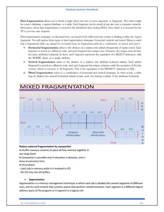 Database Systems Handbook
BY: MUHAMMAD SHARIF 263
Reduce external fragmentation by compaction
● Shuffle memory contents to place all free memory together in
one large block
● Compaction is possible only if relocation is dynamic, and is
done at execution time
● I/O problem
- Latch job in memory while it is involved in I/O
- Do I/O only into OS buffers
➢ Segmentation
Segmentation is a memory management technique in which each job is divided into several segments of different
sizes, one for each module that contains pieces that perform related functions. Each segment is a different logical
address space of the program or A segment is a logical unit.
 