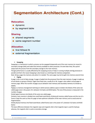Database Systems Handbook
BY: MUHAMMAD SHARIF 265
➢ Swapping
Swapping is a mechanism in which a process can be swapped temporarily out of the main memory (or move) to
secondary storage (disk) and make that memory available to other processes. At some later time, the system
swaps back the process from the secondary storage to the main memory.
Though performance is usually affected by the swapping process it helps in running multiple and big processes in
parallel and that's the reason Swapping is also known as a technique for memory compaction.
Note: Bring a page into memory only when it is needed. The same page may be brought into memory several times
➢ Paging
A page is also a unit of data storage. A page is loaded into the processor from the main memory. A page is made up
of unit blocks or groups of blocks. Pages have fixed sizes, usually 2k or 4k. A page is also called a virtual page or
memory page. When the transfer of pages occurs between main memory and secondary memory it is known as
paging.
Paging is a memory management technique in which process address space is broken into blocks of the same size
called pages (size is the power of 2, between 512 bytes and 8192 bytes). The size of the process is measured in the
number of pages.
Divide logical memory into blocks of the same size called pages.
Similarly, main memory is divided into small fixed-sized blocks of (physical) memory called frames and the size of a
frame is kept the same as that of a page to have optimum utilization of the main memory and to avoid external
fragmentation.
Divide physical memory into fixed-sized blocks called frames (size is the power of 2, between 512 bytes and 8192
bytes)
The basic difference between the magnetic tape and magnetic disk is that magnetic tape is used for backups
whereas, the magnetic disk is used as secondary storage.
 