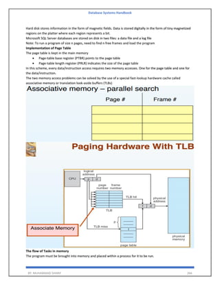 Database Systems Handbook
BY: MUHAMMAD SHARIF 266
Hard disk stores information in the form of magnetic fields. Data is stored digitally in the form of tiny magnetized
regions on the platter where each region represents a bit.
Microsoft SQL Server databases are stored on disk in two files: a data file and a log file
Note: To run a program of size n pages, need to find n free frames and load the program
Implementation of Page Table
The page table is kept in the main memory
• Page-table base register (PTBR) points to the page table
• Page-table length register (PRLR) indicates the size of the page table
In this scheme, every data/instruction access requires two memory accesses. One for the page table and one for
the data/instruction.
The two memory access problems can be solved by the use of a special fast-lookup hardware cache called
associative memory or translation look-aside buffers (TLBs)
The flow of Tasks in memory
The program must be brought into memory and placed within a process for it to be run.
 