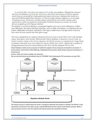Database Systems Handbook
BY: MUHAMMAD SHARIF 271
Oracle Database creates server processes to handle the requests of user processes connected to an instance. A
server process can be either of the following: A dedicated server process, which services only one user process. A
shared server
process, which can service multiple user processes.
We can see the listener has the default name of "LISTENER" and is listening for TCP connections on port 1521.
The listener process is started when the server is started (or whenever the instance is started). The listener is only
required for connections from other servers, and the DBA performs the creation of the listener process. When a
new connection comes in over the network, the listener passes the connection to Oracle.
 