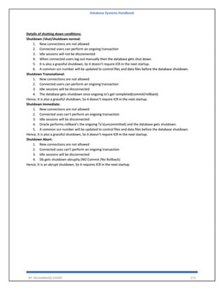 Database Systems Handbook
BY: MUHAMMAD SHARIF 273
Details of shutting down conditions:
Shutdown /shut/shutdown normal:
1. New connections are not allowed
2. Connected users can perform an ongoing transaction
3. Idle sessions will not be disconnected
4. When connected users log out manually then the database gets shut down.
5. It is also a graceful shutdown, So it doesn’t require ICR in the next startup.
6. A common scn number will be updated to control files and data files before the database shutdown.
Shutdown Transnational:
1. New connections are not allowed
2. Connected users can perform an ongoing transaction
3. Idle sessions will be disconnected
4. The database gets shutdown once ongoing tx’s get completed(commit/rollback)
Hence, It is also a graceful shutdown, So it doesn’t require ICR in the next startup.
Shutdown immediate:
1. New connections are not allowed
2. Connected uses can’t perform an ongoing transaction
3. Idle sessions will be disconnected
4. Oracle performs rollback’s the ongoing Tx’s(uncommitted) and the database gets shutdown.
5. A common scn number will be updated to control files and data files before the database shutdown.
Hence, It is also a graceful shutdown, So it doesn’t require ICR in the next startup.
Shutdown Abort:
1. New connections are not allowed
2. Connected uses can’t perform an ongoing transaction
3. Idle sessions will be disconnected
4. Db gets shutdown abruptly (NO Commit /No Rollback)
Hence, It is an abrupt shutdown, So it requires ICR in the next startup.
 