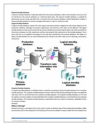 Database Systems Handbook
BY: MUHAMMAD SHARIF 276
Physical Standby Database
A physical standby database is physically identical to the primary database, with on-disk database structures that
are identical to the primary database on a block-for-block basis. The physical standby database is updated by
performing recovery using redo data that is received from the primary database. Oracle Database12c enables a
physical standby database to receive and apply redo while it is open in read-only mode.
Logical Standby Database
A logical standby database contains the same logical information (unless configured to skip certain objects) as the
production database, although the physical organization and structure of the data can be different. The logical
standby database is kept synchronized with the primary database by transforming the data in the redo received from
the primary database into SQL statements and then executing the SQL statements on the standby database. This is
done with the use of LogMiner technology on the redo data received from the primary database. The tables in a
logical standby database can be used simultaneously for recovery and other tasks such as reporting, summations,
and queries.
Snapshot Standby Database
A snapshot standby database is a database that is created by converting a physical standby database into a snapshot
standby database. The snapshot standby database receives redo from the primary database but does not apply the
redo data until it is converted back into a physical standby database. The snapshot standby database can be used
for updates, but those updates are discarded before the snapshot standby database is converted back into a physical
standby database. The snapshot standby database is appropriate when you require a temporary, updatable version
of a physical standby
database.
What is Cloning?
Database Cloning is a procedure that can be used to create an identical copy of the existing Oracle database. DBAs
occasionally need to clone databases to test backup and recovery strategies or export a table that was dropped from
 