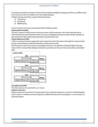 Database Systems Handbook
BY: MUHAMMAD SHARIF 277
the production database and import it back into the production databases. Cloning can be done on a different host
or the same host even if it is different from the standby database.
Database Cloning can be done using the following methods,
Cold Cloning
Hot Cloning
RMAN Cloning
The basic memory structures associated with Oracle Database include:
System global area (SGA)
The SGA is a group of shared memory structures, known as SGA components, that contain data and control
information for one Oracle Database instance. All server and background processes share the SGA. Examples of
data stored in the SGA include cached data blocks and shared SQL areas.
Program global area (PGA)
A PGA is a nonshared memory region that contains data and control information exclusively for use by an Oracle
process. Oracle Database creates the PGA when an Oracle process starts.
One PGA exists for each server process and background process. The collection of individual PGAs is the total
instance PGA or instance PGA. Database initialization parameters set the size of the instance PGA, not individual
PGAs.
User global area (UGA)
The UGA is memory associated with a user session.
Software code areas
Software code areas are portions of memory used to store code that is being run or can be run. Oracle Database
code is stored in a software area that is typically at a different location from user programs—a more exclusive or
protected location.
 
