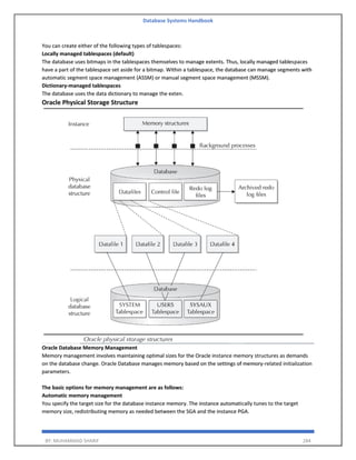 Database Systems Handbook
BY: MUHAMMAD SHARIF 284
You can create either of the following types of tablespaces:
Locally managed tablespaces (default)
The database uses bitmaps in the tablespaces themselves to manage extents. Thus, locally managed tablespaces
have a part of the tablespace set aside for a bitmap. Within a tablespace, the database can manage segments with
automatic segment space management (ASSM) or manual segment space management (MSSM).
Dictionary-managed tablespaces
The database uses the data dictionary to manage the exten.
Oracle Physical Storage Structure
Oracle Database Memory Management
Memory management involves maintaining optimal sizes for the Oracle instance memory structures as demands
on the database change. Oracle Database manages memory based on the settings of memory-related initialization
parameters.
The basic options for memory management are as follows:
Automatic memory management
You specify the target size for the database instance memory. The instance automatically tunes to the target
memory size, redistributing memory as needed between the SGA and the instance PGA.
 