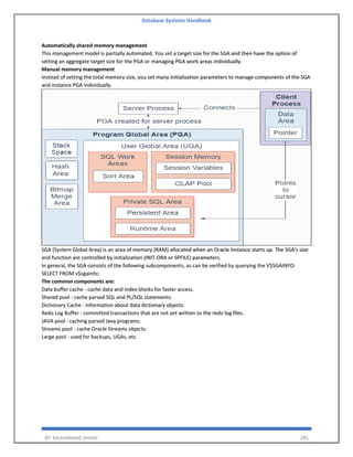 Database Systems Handbook
BY: MUHAMMAD SHARIF 285
Automatically shared memory management
This management model is partially automated. You set a target size for the SGA and then have the option of
setting an aggregate target size for the PGA or managing PGA work areas individually.
Manual memory management
Instead of setting the total memory size, you set many initialization parameters to manage components of the SGA
and instance PGA individually.
SGA (System Global Area) is an area of memory (RAM) allocated when an Oracle Instance starts up. The SGA's size
and function are controlled by initialization (INIT.ORA or SPFILE) parameters.
In general, the SGA consists of the following subcomponents, as can be verified by querying the V$SGAINFO:
SELECT FROM v$sgainfo;
The common components are:
Data buffer cache - cache data and index blocks for faster access.
Shared pool - cache parsed SQL and PL/SQL statements.
Dictionary Cache - information about data dictionary objects.
Redo Log Buffer - committed transactions that are not yet written to the redo log files.
JAVA pool - caching parsed Java programs.
Streams pool - cache Oracle Streams objects.
Large pool - used for backups, UGAs, etc.
 