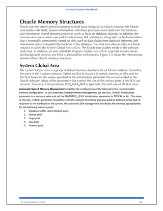 Database Systems Handbook
BY: MUHAMMAD SHARIF 286
Automatic Shared Memory Management simplifies the configuration of the SGA and is the recommended
memory configuration. To use Automatic Shared Memory Management, set the SGA_TARGET initialization
parameter to a nonzero value and set the STATISTICS_LEVEL initialization parameter to TYPICAL or ALL. The value
of the SGA_TARGET parameter should be set to the amount of memory that you want to dedicate to the SGA. In
response to the workload on the system, the automatic SGA management distributes the memory appropriately
for the following memory pools:
1. Database buffer cache (default pool)
2. Shared pool
3. Large pool
4. Java pool
5. Streams pool
 