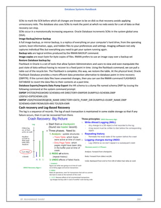 Database Systems Handbook
BY: MUHAMMAD SHARIF 289
SCNs to mark the SCN before which all changes are known to be on disk so that recovery avoids applying
unnecessary redo. The database also uses SCNs to mark the point at which no redo exists for a set of data so that
recovery can stop.
SCNs occur in a monotonically increasing sequence. Oracle Database increments SCNs in the system global area
(SGA).
Image Backup/mirror backup
A full image backup, or mirror backup, is a replica of everything on your computer's hard drive, from the operating
system, boot information, apps, and hidden files to your preferences and settings. Imaging software not only
captures individual files but everything you need to get your system running again.
Backup sets are logical entities produced by the RMAN BACKUP command.
Image copies are exact byte-for-byte copies of files. RMAN prefers to use an image copy over a backup set
Restore Database backup by:
Flashback in Oracle is a set of tools that allow System Administrators and users to view and even manipulate the
past state of data without having to recover to a fixed point in time. Using the flashback command, we can pull a
table out of the recycle bin. The Flashback is complete; this way, we restore the table. At the physical level, Oracle
Flashback Database provides a more efficient data protection alternative to database point-in-time recovery
(DBPITR). If the current data files have unwanted changes, then you can use the RMAN command FLASHBACK
DATABASE to revert the data files to their contents at a past time.
Database Exports/Imports Data Pump Export the HR schema to a dump file named schema.DMP by issuing the
following command at the system command prompt:
EXPDP SYSTEM/PASSWORD SCHEMAS=HR DIRECTORY=DMPDIR DUMPFILE=SCHEMA.DMP
LOGFILE=EXPSCHEMA.LOG
IMPDP USER/PASSWORD@DB_NAME DIRECTORY=DATA_PUMP_DIR DUMPFILE=DUMP_NAME.DMP
SCHEMAS=EMR FROMUSER=MIS TOUSER=EMR
Cash recovery and Log-Based Recovery
The log is a sequence of records. The log of each transaction is maintained in some stable storage so that if any
failure occurs, then it can be recovered from there.
 