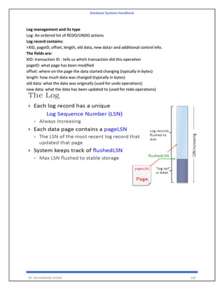 Database Systems Handbook
BY: MUHAMMAD SHARIF 290
Log management and its type
Log: An ordered list of REDO/UNDO actions
Log record contains:
<XID, pageID, offset, length, old data, new data> and additional control info.
The fields are:
XID: transaction ID - tells us which transaction did this operation
pageID: what page has been modified
offset: where on the page the data started changing (typically in bytes)
length: how much data was changed (typically in bytes)
old data: what the data was originally (used for undo operations)
new data: what the data has been updated to (used for redo operations)
 