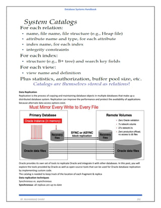 Database Systems Handbook
BY: MUHAMMAD SHARIF 292
Data Replication
Replication is the process of copying and maintaining database objects in multiple databases that make up a
distributed database system. Replication can improve the performance and protect the availability of applications
because alternate data access options exist.
Oracle provides its own set of tools to replicate Oracle and integrate it with other databases. In this post, you will
explore the tools provided by Oracle as well as open-source tools that can be used for Oracle database replication
by implementing custom code.
The catalog is needed to keep track of the location of each fragment & replica
Data replication techniques
Synchronous vs. asynchronous
Synchronous: all replicas are up-to-date
 