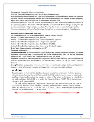 Database Systems Handbook
BY: MUHAMMAD SHARIF 293
Asynchronous: cheaper but delay in synchronization
Regarding the timing of data transfer, there are two types of data replication:
Asynchronous replication is when the data is sent to the model server -- the server where the replicas take data from
the client. Then, the model server pings the client with a confirmation saying the data has been received. From there,
it goes about copying data to the replicas at an unspecified or monitored pace.
Synchronous replication is when data is copied from the client-server to the model server and then replicated to all
the replica servers before the client is notified that data has been replicated. This takes longer to verify than the
asynchronous method, but it presents the advantage of knowing that all data was copied before proceeding.
Asynchronous database replication offers flexibility and ease of use, as replications happen in the background.
Methods to Setup Oracle Database Replication
You can easily set up the Oracle Database Replication using the following methods:
Method 1: Oracle Database Replication Using Hevo Data
Method 2: Oracle Database Replication Using A Full Backup And Load Approach
Method 3: Oracle Database Replication Using a Trigger-Based Approach
Method 4: Oracle Database Replication Using Oracle Golden Gate CDC
Method 5: Oracle Database Replication Using Custom Script-Based on Binary Log
Oracle Types of data replication and integration in OLAP
Three main architectures:
Consolidation database: All data is moved into a single database and managed from a central location. Oracle Real
Application Clusters (Oracle RAC), Grid computing, and Virtual Private Database (VPD) can help you consolidate
information into a single database that is highly available, scalable, and secure.
Federation: Data appears to be integrated into a single virtual database while remaining in its current distributed
locations. Distributed queries, distributed SQL, and Oracle Database Gateway can help you create a federated
database.
Sharing Mediation: Multiple copies of the same information are maintained in multiple databases and application
data stores. Data replication and messaging can help you share information at multiple databases.
===========================END=========================➔
 