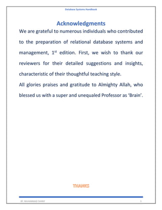 Database Systems Handbook
BY: MUHAMMAD SHARIF 3
Acknowledgments
We are grateful to numerous individuals who contributed
to the preparation of relational database systems and
management, 1st
edition. First, we wish to thank our
reviewers for their detailed suggestions and insights,
characteristic of their thoughtful teaching style.
All glories praises and gratitude to Almighty Allah, who
blessed us with a super and unequaled Professor as ‘Brain’.
 