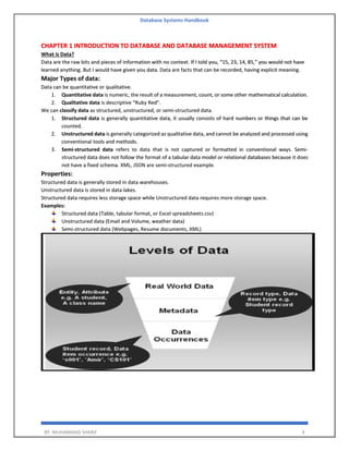 Database Systems Handbook
BY: MUHAMMAD SHARIF 4
CHAPTER 1 INTRODUCTION TO DATABASE AND DATABASE MANAGEMENT SYSTEM
What is Data?
Data are the raw bits and pieces of information with no context. If I told you, “15, 23, 14, 85,” you would not have
learned anything. But I would have given you data. Data are facts that can be recorded, having explicit meaning.
Major Types of data:
Data can be quantitative or qualitative.
1. Quantitative data is numeric, the result of a measurement, count, or some other mathematical calculation.
2. Qualitative data is descriptive “Ruby Red”.
We can classify data as structured, unstructured, or semi-structured data.
1. Structured data is generally quantitative data, it usually consists of hard numbers or things that can be
counted.
2. Unstructured data is generally categorized as qualitative data, and cannot be analyzed and processed using
conventional tools and methods.
3. Semi-structured data refers to data that is not captured or formatted in conventional ways. Semi-
structured data does not follow the format of a tabular data model or relational databases because it does
not have a fixed schema. XML, JSON are semi-structured example.
Properties:
Structured data is generally stored in data warehouses.
Unstructured data is stored in data lakes.
Structured data requires less storage space while Unstructured data requires more storage space.
Examples:
Structured data (Table, tabular format, or Excel spreadsheets.csv)
Unstructured data (Email and Volume, weather data)
Semi-structured data (Webpages, Resume documents, XML)
 