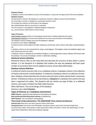 Database Systems Handbook
BY: MUHAMMAD SHARIF 41
Database Schema
A database schema is the skeleton structure of the database. It represents the logical view of the entire database.
Database Instance
The data which is stored in the database at a particular moment is called an instance of the database.
The actual data is stored in a database at a particular moment in time.
This includes the collection of all the data in the database.
Also called database state (or occurrence or snapshot).
The term instance is also applied to individual database components,
E.g., record instance, table instance, entity instance
Types of Instances
Initial Database Instance: Refers to the database instance that is initially loaded into the system.
Valid Database Instance: An instance that satisfies the structure and constraints of the database.
The database instance changes every time the database is updated.
An instance is also called an extension
A schema contains schema objects like table, foreign key, primary key, views, columns, data types, stored procedure,
etc.
A database schema can be represented by using a visual diagram. That diagram shows the database objects and
their relationship with each other.
A database schema is designed by the database designers to help programmers whose software will interact with
the database. The process of database creation is called data modeling.
Relational Schema definition
Relational schema refers to the meta-data that describes the structure of data within a certain
domain. It is the blueprint of a database that outlines the way any database will have some
number of constraints that must be applied to ensure correct data (valid states).
Database Schema Definition
A relational schema may also refer to as a database schema. A database schema is the collection
of relation schemas for a whole database. A relational or Database schema is a collection of meta-
data. Database schema describes the structure and constraints of data represented in a particular
domain. A Relational schema can be described as a blueprint of a database that outlines the way
data is organized into tables. This blueprint will not contain any type of data. In a relational
schema, each tuple is divided into fields called Domains.
Other definitions: The overall design of the database.
Schema is also called intension.
Types of Schemas w.r.t Database environment:
DBMS Schemas: Logical/Conceptual/physical schema/external schema
Data warehouse/multi-dimensional schemas: Snowflake/star
OLAP Schemas: Fact constellation schema/galaxy
Three levels of data abstraction / The ANSI/SPARC Three Schema Architecture
External Level: View level, user level, external schema, Client level.
Conceptual Level: Community view, ERD Model, conceptual schema, server level, Conceptual (high-level,
semantic) data models, entity-based or object-based data models, what data is stored .and relationships, it’s deal
Logical data independence (External/conceptual mapping)
 
