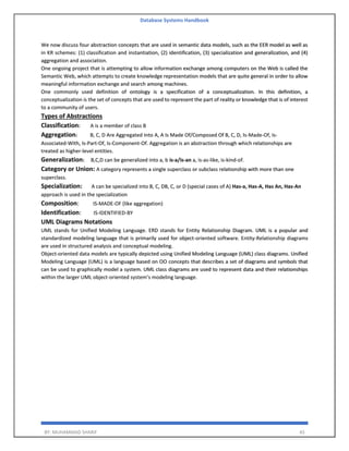 Database Systems Handbook
BY: MUHAMMAD SHARIF 45
We now discuss four abstraction concepts that are used in semantic data models, such as the EER model as well as
in KR schemes: (1) classification and instantiation, (2) identification, (3) specialization and generalization, and (4)
aggregation and association.
One ongoing project that is attempting to allow information exchange among computers on the Web is called the
Semantic Web, which attempts to create knowledge representation models that are quite general in order to allow
meaningful information exchange and search among machines.
One commonly used definition of ontology is a specification of a conceptualization. In this definition, a
conceptualization is the set of concepts that are used to represent the part of reality or knowledge that is of interest
to a community of users.
Types of Abstractions
Classification: A is a member of class B
Aggregation: B, C, D Are Aggregated Into A, A Is Made Of/Composed Of B, C, D, Is-Made-Of, Is-
Associated-With, Is-Part-Of, Is-Component-Of. Aggregation is an abstraction through which relationships are
treated as higher-level entities.
Generalization: B,C,D can be generalized into a, b is-a/is-an a, is-as-like, is-kind-of.
Category or Union: A category represents a single superclass or subclass relationship with more than one
superclass.
Specialization: A can be specialized into B, C, DB, C, or D (special cases of A) Has-a, Has-A, Has An, Has-An
approach is used in the specialization
Composition: IS-MADE-OF (like aggregation)
Identification: IS-IDENTIFIED-BY
UML Diagrams Notations
UML stands for Unified Modeling Language. ERD stands for Entity Relationship Diagram. UML is a popular and
standardized modeling language that is primarily used for object-oriented software. Entity-Relationship diagrams
are used in structured analysis and conceptual modeling.
Object-oriented data models are typically depicted using Unified Modeling Language (UML) class diagrams. Unified
Modeling Language (UML) is a language based on OO concepts that describes a set of diagrams and symbols that
can be used to graphically model a system. UML class diagrams are used to represent data and their relationships
within the larger UML object-oriented system’s modeling language.
 