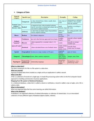 Database Systems Handbook
BY: MUHAMMAD SHARIF 5
➢ Category of Data
What is a data item?
The basic component of a file in a file system is a data item.
What are records?
A group of related data items treated as a single unit by an application is called a record.
What is the file?
A file is a collection of records of a single type. A simple file processing system refers to the first computer-based
approach to handling commercial or business applications.
Mapping from file system to Relational Databases:
In a relational database, a data item is called a column or attribute; a record is called a row or tuple, and a file is
called a table.
What is information?
When we organized data that has some meaning, we called information.
What is the database?
A database is an organized collection of related information or collection of related data. It is an interrelated
collection of many different types of database objects (tables, indexes).
 