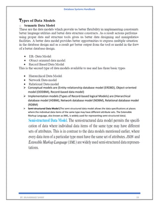 Database Systems Handbook
BY: MUHAMMAD SHARIF 59
➢ Conceptual models are (Entity-relationship database model (ERDBD), Object-oriented
model (OODBM), Record-based data model)
➢ Implementation models (Types of Record-based logical Models) are (Hierarchical
database model (HDBM), Network database model (NDBM), Relational database model
(RDBM)
➢ Semi-structured Data Model (The semi-structured data model allows the data specifications at places
where the individual data items of the same type may have different attribute sets. The Extensible
Markup Language, also known as XML, is widely used for representing semi-structured data).
 
