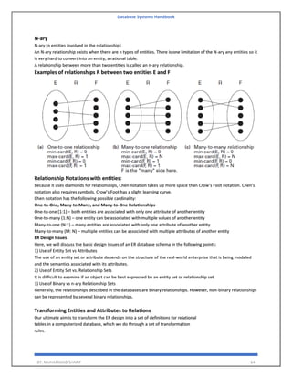Database Systems Handbook
BY: MUHAMMAD SHARIF 64
N-ary
N-ary (n entities involved in the relationship)
An N-ary relationship exists when there are n types of entities. There is one limitation of the N-ary any entities so it
is very hard to convert into an entity, a rational table.
A relationship between more than two entities is called an n-ary relationship.
Examples of relationships R between two entities E and F
Relationship Notations with entities:
Because it uses diamonds for relationships, Chen notation takes up more space than Crow’s Foot notation. Chen's
notation also requires symbols. Crow’s Foot has a slight learning curve.
Chen notation has the following possible cardinality:
One-to-One, Many-to-Many, and Many-to-One Relationships
One-to-one (1:1) – both entities are associated with only one attribute of another entity
One-to-many (1:N) – one entity can be associated with multiple values of another entity
Many-to-one (N:1) – many entities are associated with only one attribute of another entity
Many-to-many (M: N) – multiple entities can be associated with multiple attributes of another entity
ER Design Issues
Here, we will discuss the basic design issues of an ER database schema in the following points:
1) Use of Entity Set vs Attributes
The use of an entity set or attribute depends on the structure of the real-world enterprise that is being modeled
and the semantics associated with its attributes.
2) Use of Entity Set vs. Relationship Sets
It is difficult to examine if an object can be best expressed by an entity set or relationship set.
3) Use of Binary vs n-ary Relationship Sets
Generally, the relationships described in the databases are binary relationships. However, non-binary relationships
can be represented by several binary relationships.
Transforming Entities and Attributes to Relations
Our ultimate aim is to transform the ER design into a set of definitions for relational
tables in a computerized database, which we do through a set of transformation
rules.
 