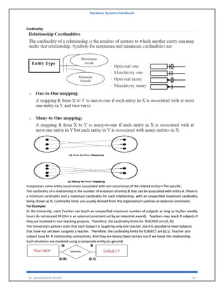 Database Systems Handbook
BY: MUHAMMAD SHARIF 74
Cardinality
It expresses some entity occurrences associated with one occurrence of the related entity=>The specific.
The cardinality of a relationship is the number of instances of entity B that can be associated with entity A. There is
a minimum cardinality and a maximum cardinality for each relationship, with an unspecified maximum cardinality
being shown as N. Cardinality limits are usually derived from the organization's policies or external constraints.
For Example:
At the University, each Teacher can teach an unspecified maximum number of subjects as long as his/her weekly
hours do not exceed 24 (this is an external constraint set by an industrial award). Teachers may teach 0 subjects if
they are involved in non-teaching projects. Therefore, the cardinality limits for TEACHER are (O, N).
The University's policies state that each Subject is taught by only one teacher, but it is possible to have Subjects
that have not yet been assigned a teacher. Therefore, the cardinality limits for SUBJECT are (0,1). Teacher and
subject have M: N relationship connectivity. And they are binary (two) ternary too if we break this relationship.
Such situations are modeled using a composite entity (or gerund)
 