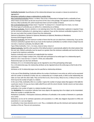 Database Systems Handbook
BY: MUHAMMAD SHARIF 75
Cardinality Constraint: Quantification of the relationship between two concepts or classes (a constraint on
aggregation)
Remember cardinality is always a relationship to another thing.
Max Cardinality(Cardinality) Always 1 or Many. Class A has a relationship to Package B with a cardinality of one,
which means at most there can be one occurrence of this class in the package. The opposite could be a Package
that has a Max Cardinality of N, which would mean there can be N number of classes
Min Cardinality(Optionality) Simply means "required." Its always 0 or 1. 0 would mean 0 or more, 1 or more
The three types of cardinality you can define for a relationship are as follows:
Minimum Cardinality. Governs whether or not selecting items from this relationship is optional or required. If you
set the minimum cardinality to 0, selecting items is optional. If you set the minimum cardinality to greater than 0,
the user must select that number of items from the relationship.
Optional to Mandatory, Optional to Optional, Mandatory to Optional, Mandatory to Mandatory
Summary Of ER Diagram Symbols
Maximum Cardinality. Sets the maximum number of items that the user can select from a relationship. If you set the
minimum cardinality to greater than 0, you must set the maximum cardinality to a number at least as large If you do
not enter a maximum cardinality, the default is 999.
Type of Max Cardinality: 1 to 1, 1 to many, many to many, many to 1
Default Cardinality. Specifies what quantity of the default product is automatically added to the initial solution that
the user sees. Default cardinality must be equal to or greater than the minimum cardinality and must be less than
or equal to the maximum cardinality.
Replaces cardinality ratio numerals and single/double line notation
Associate a pair of integer numbers (min, max) with each participant of an entity type E in a relationship type R,
where 0 ≤ min ≤ max and max ≥ 1 max=N => finite, but unbounded
Relationship types can also have attributes
Attributes of 1:1 or 1:N relationship types can be migrated to one of the participating entity types
For a 1:N relationship type, the relationship attribute can be migrated only to the entity type on the N-side of the
relationship
Attributes on M: N relationship types must be specified as relationship attributes
In the case of Data Modelling, Cardinality defines the number of attributes in one entity set, which can be associated
with the number of attributes of other sets via a relationship set. In simple words, it refers to the relationship one
table can have with the other table. They can be One-to-one, One-to-many, Many-to-one, or Many-to-many. And
third may be the number of tuples in a relation.
In the case of SQL, Cardinality refers to a number. It gives the number of unique values that appear in the table for
a particular column. For eg: you have a table called Person with the column Gender. Gender column can have values
either 'Male' or 'Female''.
cardinality is the number of tuples in a relation (number of rows).
The Multiplicity of an association indicates how many objects the opposing class of an object can be instantiated.
When this number is variable then the.
Multiplicity Cardinality + Participation dictionary definition of cardinality is the number of elements in a particular
set or other.
Multiplicity can be set for attribute operations and associations in a UML class diagram (Equivalent to ERD) and
associations in a use case diagram.
A cardinality is how many elements are in a set. Thus, a multiplicity tells you the minimum and maximum allowed
members of the set. They are not synonymous.
 