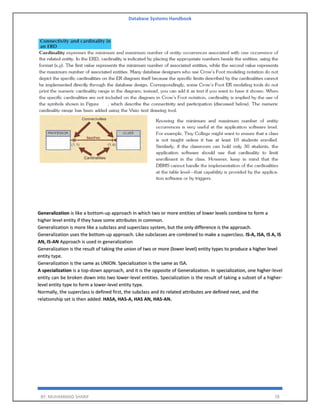 Database Systems Handbook
BY: MUHAMMAD SHARIF 78
Generalization is like a bottom-up approach in which two or more entities of lower levels combine to form a
higher level entity if they have some attributes in common.
Generalization is more like a subclass and superclass system, but the only difference is the approach.
Generalization uses the bottom-up approach. Like subclasses are combined to make a superclass. IS-A, ISA, IS A, IS
AN, IS-AN Approach is used in generalization
Generalization is the result of taking the union of two or more (lower level) entity types to produce a higher level
entity type.
Generalization is the same as UNION. Specialization is the same as ISA.
A specialization is a top-down approach, and it is the opposite of Generalization. In specialization, one higher-level
entity can be broken down into two lower-level entities. Specialization is the result of taking a subset of a higher-
level entity type to form a lower-level entity type.
Normally, the superclass is defined first, the subclass and its related attributes are defined next, and the
relationship set is then added. HASA, HAS-A, HAS AN, HAS-AN.
 