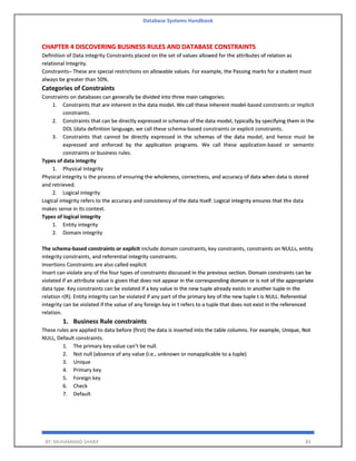 Database Systems Handbook
BY: MUHAMMAD SHARIF 83
CHAPTER 4 DISCOVERING BUSINESS RULES AND DATABASE CONSTRAINTS
Definition of Data integrity Constraints placed on the set of values allowed for the attributes of relation as
relational Integrity.
Constraints– These are special restrictions on allowable values. For example, the Passing marks for a student must
always be greater than 50%.
Categories of Constraints
Constraints on databases can generally be divided into three main categories:
1. Constraints that are inherent in the data model. We call these inherent model-based constraints or implicit
constraints.
2. Constraints that can be directly expressed in schemas of the data model, typically by specifying them in the
DDL (data definition language, we call these schema-based constraints or explicit constraints.
3. Constraints that cannot be directly expressed in the schemas of the data model, and hence must be
expressed and enforced by the application programs. We call these application-based or semantic
constraints or business rules.
Types of data integrity
1. Physical Integrity
Physical integrity is the process of ensuring the wholeness, correctness, and accuracy of data when data is stored
and retrieved.
2. Logical integrity
Logical integrity refers to the accuracy and consistency of the data itself. Logical integrity ensures that the data
makes sense in its context.
Types of logical integrity
1. Entity integrity
2. Domain integrity
The schema-based constraints or explicit include domain constraints, key constraints, constraints on NULLs, entity
integrity constraints, and referential integrity constraints.
Insertions Constraints are also called explicit
Insert can violate any of the four types of constraints discussed in the previous section. Domain constraints can be
violated if an attribute value is given that does not appear in the corresponding domain or is not of the appropriate
data type. Key constraints can be violated if a key value in the new tuple already exists in another tuple in the
relation r(R). Entity integrity can be violated if any part of the primary key of the new tuple t is NULL. Referential
integrity can be violated if the value of any foreign key in t refers to a tuple that does not exist in the referenced
relation.
1. Business Rule constraints
These rules are applied to data before (first) the data is inserted into the table columns. For example, Unique, Not
NULL, Default constraints.
1. The primary key value can’t be null.
2. Not null (absence of any value (i.e., unknown or nonapplicable to a tuple)
3. Unique
4. Primary key
5. Foreign key
6. Check
7. Default
 