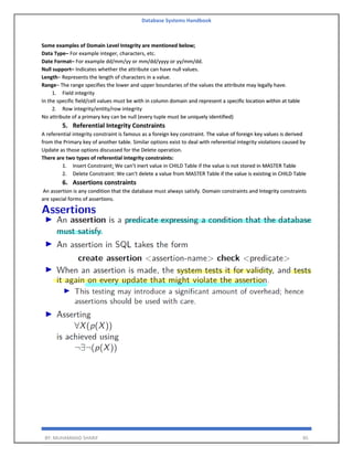 Database Systems Handbook
BY: MUHAMMAD SHARIF 85
Some examples of Domain Level Integrity are mentioned below;
Data Type– For example integer, characters, etc.
Date Format– For example dd/mm/yy or mm/dd/yyyy or yy/mm/dd.
Null support– Indicates whether the attribute can have null values.
Length– Represents the length of characters in a value.
Range– The range specifies the lower and upper boundaries of the values the attribute may legally have.
1. Field integrity
In the specific field/cell values must be with in column domain and represent a specific location within at table
2. Row integrity/entity/row integrity
No attribute of a primary key can be null (every tuple must be uniquely identified)
5. Referential Integrity Constraints
A referential integrity constraint is famous as a foreign key constraint. The value of foreign key values is derived
from the Primary key of another table. Similar options exist to deal with referential integrity violations caused by
Update as those options discussed for the Delete operation.
There are two types of referential integrity constraints:
1. Insert Constraint: We can’t inert value in CHILD Table if the value is not stored in MASTER Table
2. Delete Constraint: We can’t delete a value from MASTER Table if the value is existing in CHILD Table
6. Assertions constraints
An assertion is any condition that the database must always satisfy. Domain constraints and Integrity constraints
are special forms of assertions.
 