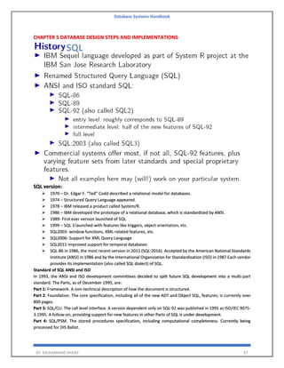 Database Systems Handbook
BY: MUHAMMAD SHARIF 87
CHAPTER 5 DATABASE DESIGN STEPS AND IMPLEMENTATIONS
SQL version:
➢ 1970 – Dr. Edgar F. “Ted” Codd described a relational model for databases.
➢ 1974 – Structured Query Language appeared.
➢ 1978 – IBM released a product called System/R.
➢ 1986 – IBM developed the prototype of a relational database, which is standardized by ANSI.
➢ 1989- First ever version launched of SQL
➢ 1999 – SQL 3 launched with features like triggers, object orientation, etc.
➢ SQL2003- window functions, XML-related features, etc.
➢ SQL2006- Support for XML Query Language
➢ SQL2011-improved support for temporal databases
➢ SQL-86 in 1986, the most recent version in 2011 (SQL:2016). Accepted by the American National Standards
Institute (ANSI) in 1986 and by the International Organization for Standardization (ISO) in 1987 Each vendor
provides its implementation (also called SQL dialect) of SQL.
Standard of SQL ANSI and ISO
In 1993, the ANSI and ISO development committees decided to split future SQL development into a multi-part
standard. The Parts, as of December 1995, are:
Part 1: Framework. A non-technical description of how the document is structured.
Part 2: Foundation. The core specification, including all of the new ADT and Object SQL, features; is currently over
800 pages.
Part 3: SQL/CLI. The call level interface. A version dependent only on SQL-92 was published in 1995 as ISO/IEC 9075-
3:1995. A follow-on, providing support for new features in other Parts of SQL is under development.
Part 4: SQL/PSM. The stored procedures specification, including computational completeness. Currently being
processed for DIS Ballot.
 