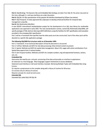 Database Systems Handbook
BY: MUHAMMAD SHARIF 88
Part 5: SQL/Bindings. The Dynamic SQL and Embedded SQL bindings are taken from SQL-92. No active new work at
this time, although C++ and Java interfaces are under discussion.
Part 6: SQL/XA. An SQL specialization of the popular XA Interface developed by X/Open (see below).
Part 7: SQL/Temporal. A newly approved SQL subproject to develop enhanced facilities for temporal data
management using SQL.
Part 8: SQL Multimedia (SQL/Mm)
A new ISO/IEC international standardization project for the development of an SQL class library for multimedia
applications was approved in early 1993. This new standardization activity, named SQL Multimedia (SQL/MM), will
specify packages of SQL abstract data type (ADT) definitions using the facilities for ADT specification and invocation
provided in the emerging SQL3 specification.
Part 1 will be a Framework that specifies how the other parts are to be constructed. Each of the other parts will be
devoted to a specific SQL application package.
The following SQL/MM Part structure exists as of December 1995:
Part 1: Framework. A non-technical description of how the document is structured.
Part 2: FullText. Methods and ADTs for text data processing. Only minimal content at present.
Part 3: Spatial. Methods and ADTs for spatial data management. About 125+ pages with active contributions from
Spatial Data experts from 3 national bodies.
Part 4: Gen Purpose Facilities. Methods and ADTs for complex numbers, trig and exponential functions, vectors,
sets, etc.
Embedded SQL
Overcomes the need for pre- and post- processing of the data and provides an interface to applications.
An extension to a host language. Most languages support mechanisms to access databases
Statement Level Interface or Call Level Interface. Example: Retrieving Multiple Tuples with Embedded SQL Using
Cursors.
SLI requires a preprocessor to the compiler along with a library of routines for DB access.
CLI consists only of a library of routines.
Requires concept of a result set and cursor.
Extended SQL
Extended SQL called SQL3 OR SQL-99
 