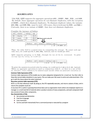 Database Systems Handbook
BY: MUHAMMAD SHARIF 93
Common Table Expressions (CTE)
Common table expressions (CTEs) enable you to name subqueries temporarily for a result set. You then refer to
these like normal tables elsewhere in your query. This can make your SQL easier to write and understand later. CTEs
go in with the clause above the select statement.
Recursive common table expression (CTE)
RCTE is a CTE that references itself. By doing so, the CTE repeatedly executes, and returns subsets of data, until it
returns the complete result set.
A recursive CTE is useful in querying hierarchical data such as organization charts where one employee reports to a
manager or a multi-level bill of materials when a product consists of many components, and each component itself
also consists of many other components.
Key characteristics of SQL
Set-oriented and declarative
Free-form language
Case insensitive
Can be used both interactively from a command prompt or executed by a program
 