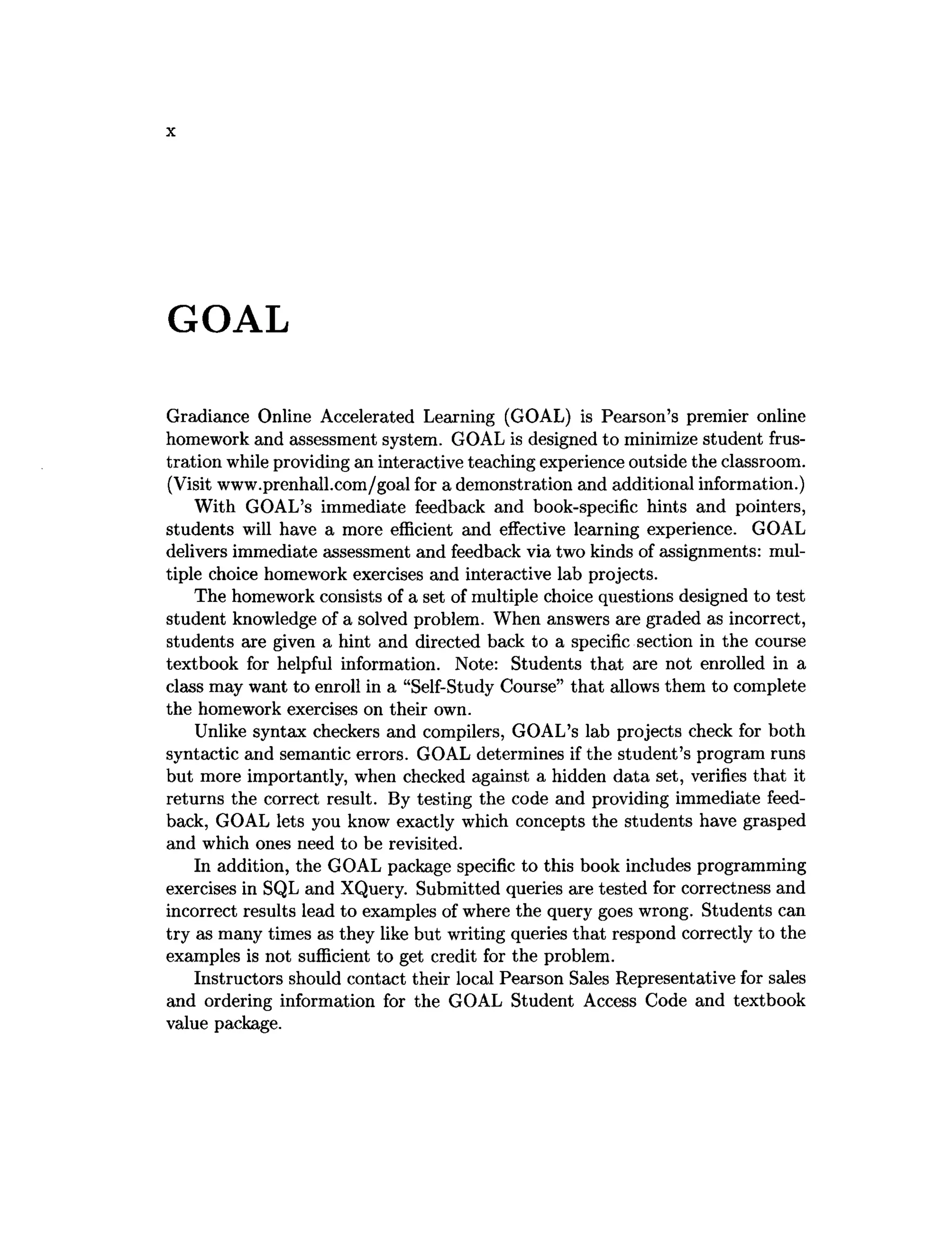 X
GOAL
Gradiance Online Accelerated Learning (GOAL) is Pearson’s premier online
homework and assessment system. GOAL is designed to minimize student frus­
tration while providing an interactive teaching experience outside the classroom.
(Visit www.prenhall.com/goal for a demonstration and additional information.)
With GOAL’s immediate feedback and book-specific hints and pointers,
students will have a more efficient and effective learning experience. GOAL
delivers immediate assessment and feedback via two kinds of assignments: mul­
tiple choice homework exercises and interactive lab projects.
The homework consists of a set of multiple choice questions designed to test
student knowledge of a solved problem. When answers are graded as incorrect,
students are given a hint and directed back to a specific section in the course
textbook for helpful information. Note: Students that are not enrolled in a
class may want to enroll in a “Self-Study Course” that allows them to complete
the homework exercises on their own.
Unlike syntax checkers and compilers, GOAL’s lab projects check for both
syntactic and semantic errors. GOAL determines if the student’s program runs
but more importantly, when checked against a hidden data set, verifies that it
returns the correct result. By testing the code and providing immediate feed­
back, GOAL lets you know exactly which concepts the students have grasped
and which ones need to be revisited.
In addition, the GOAL package specific to this book includes programming
exercises in SQL and XQuery. Submitted queries are tested for correctness and
incorrect results lead to examples of where the query goes wrong. Students can
try as many times as they like but writing queries that respond correctly to the
examples is not sufficient to get credit for the problem.
Instructors should contact their local Pearson Sales Representative for sales
and ordering information for the GOAL Student Access Code and textbook
value package.
 
