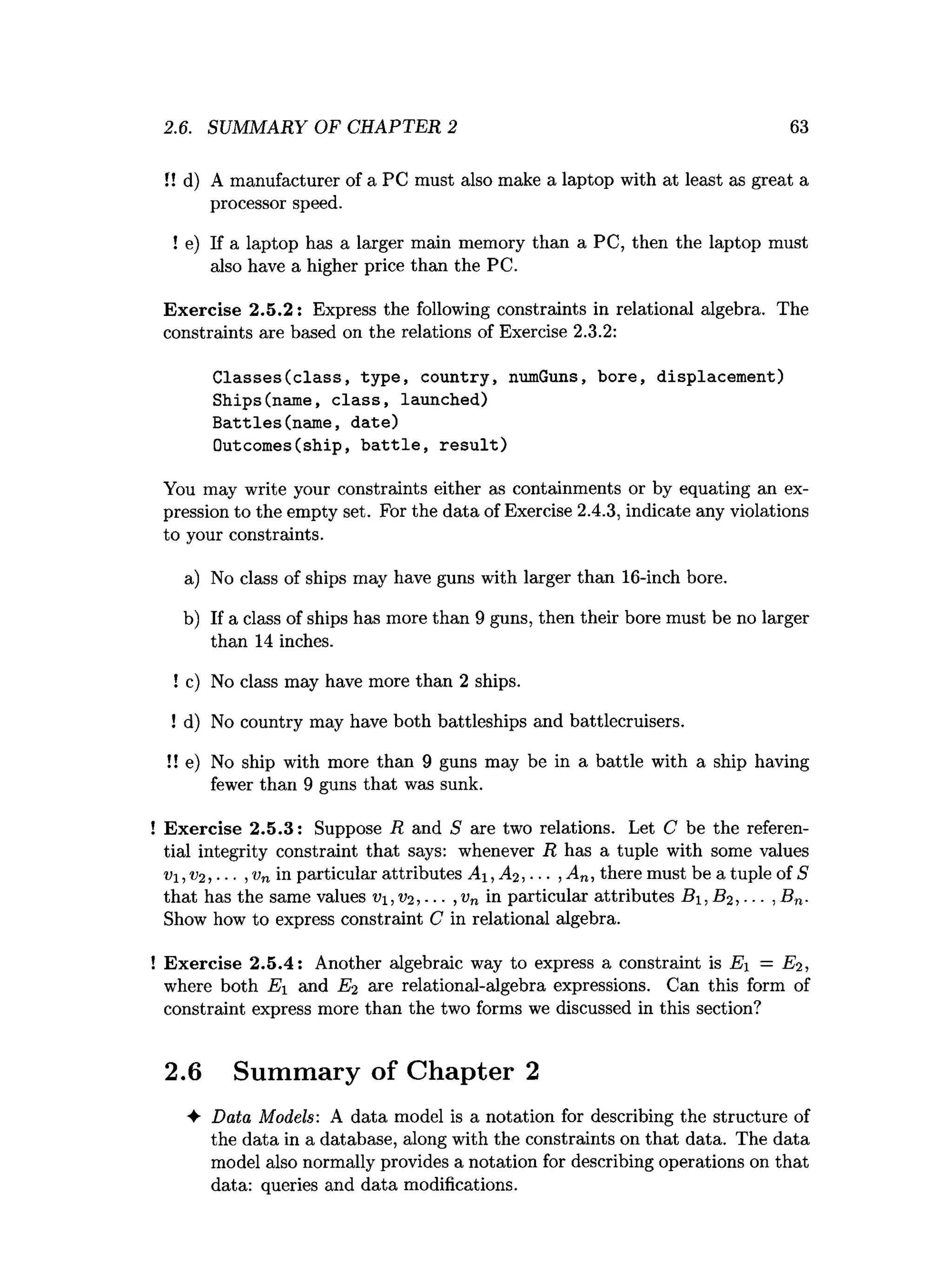 2.6. SUMMARY OF CHAPTER 2 63
I! d) A manufacturer of a PC must also make a laptop with at least as great a
processor speed.
! e) If a laptop has a larger main memory than a PC, then the laptop must
also have a higher price than the PC.
Exercise 2.5.2: Express the following constraints in relational algebra. The
constraints are based on the relations of Exercise 2.3.2:
Classes(class, type, country, numGuns, bore, displacement)
Ships(name, class, launched)
Battles(name, date)
Outcomes(ship, battle, result)
You may write your constraints either as containments or by equating an ex­
pression to the empty set. For the data of Exercise 2.4.3, indicate any violations
to your constraints.
a) No class of ships may have guns with larger than 16-inch bore.
b) If a class of ships has more than 9 guns, then their bore must be no larger
than 14 inches.
! c) No class may have more than 2 ships.
! d) No country may have both battleships and battlecruisers.
!! e) No ship with more than 9 guns may be in a battle with a ship having
fewer than 9 guns that was sunk.
! Exercise 2.5.3: Suppose R and S are two relations. Let C be the referen­
tial integrity constraint that says: whenever R has a tuple with some values
v i,V2 , •■. ,vn in particular attributes A , ,... , An, there must be a tuple of S
that has the same values vi,v2 ,... ,vn in particular attributes B i,S 2, ■■■, Bn.
Show how to express constraint C in relational algebra.
! Exercise 2.5.4: Another algebraic way to express a constraint is Ei = E2 ,
where both Ei and E2 are relational-algebra expressions. Can this form of
constraint express more than the two forms we discussed in this section?
2.6 Summary of Chapter 2
♦ Data Models: A data model is a notation for describing the structure of
the data in a database, along with the constraints on that data. The data
model also normally provides a notation for describing operations on that
data: queries and data modifications.
 