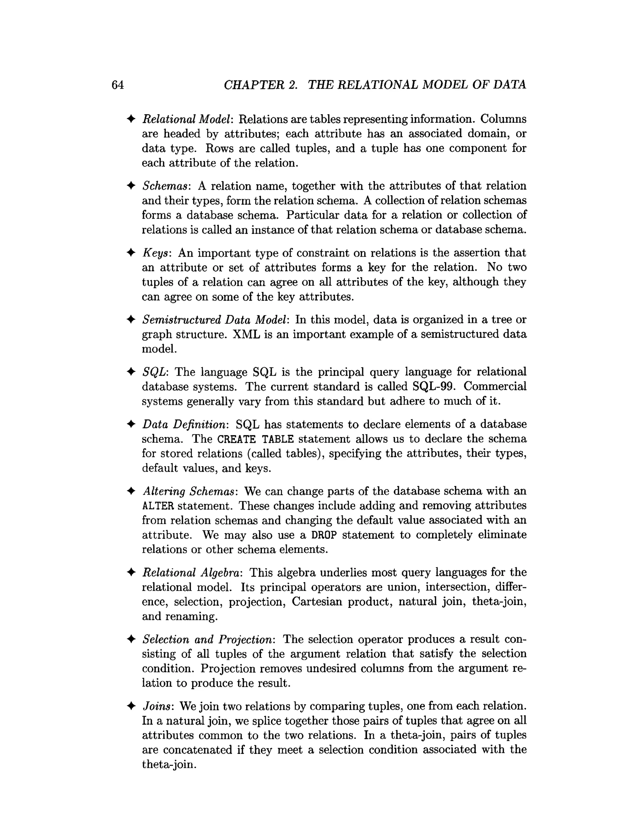 ♦ Relational Model: Relations axe tables representing information. Columns
are headed by attributes; each attribute has an associated domain, or
data type. Rows are called tuples, and a tuple has one component for
each attribute of the relation.
♦ Schemas: A relation name, together with the attributes of that relation
and their types, form the relation schema. A collection of relation schemas
forms a database schema. Particular data for a relation or collection of
relations is called an instance of that relation schema or database schema.
♦ Keys: An important type of constraint on relations is the assertion that
an attribute or set of attributes forms a key for the relation. No two
tuples of a relation can agree on all attributes of the key, although they
can agree on some of the key attributes.
♦ Semistructured Data Model: In this model, data is organized in a tree or
graph structure. XML is an important example of a semistructured data
model.
♦ SQL: The language SQL is the principal query language for relational
database systems. The current standard is called SQL-99. Commercial
systems generally vary from this standard but adhere to much of it.
♦ Data Definition: SQL has statements to declare elements of a database
schema. The CREATE TABLE statement allows us to declare the schema
f
o
rstored relat
ion
s (
c
a
l
l
e
dt
a
b
l
e
s
)
, specifyingthe a
t
tri
but
es, t
h
e
i
rtypes,
default v
alu
es
, and k
eys.
♦ Altering Schemas: We can change parts of the database schema with an
ALTER statement. These changes include adding and removing attributes
from relation schemas and changing the default value associated with an
attribute. We may also use a DROP statement to completely eliminate
relations or other schema elements.
♦ Relational Algebra: This algebra underlies most query languages for the
relational model. Its principal operators are union, intersection, differ­
ence, selection, projection, Cartesian product, natural join, theta-join,
and renaming.
♦ Selection and Projection: The selection operator produces a result con­
sisting of all tuples of the argument relation that satisfy the selection
condition. Projection removes undesired columns from the argument re­
lation to produce the result.
♦ Joins: We join two relations by comparing tuples, one from each relation.
In a natural join, we splice together those pairs of tuples that agree on all
attributes common to the two relations. In a theta-join, pairs of tuples
are concatenated if they meet a selection condition associated with the
theta-join.
64 CHAPTER 2. THE RELATIONAL MODEL OF DATA
 