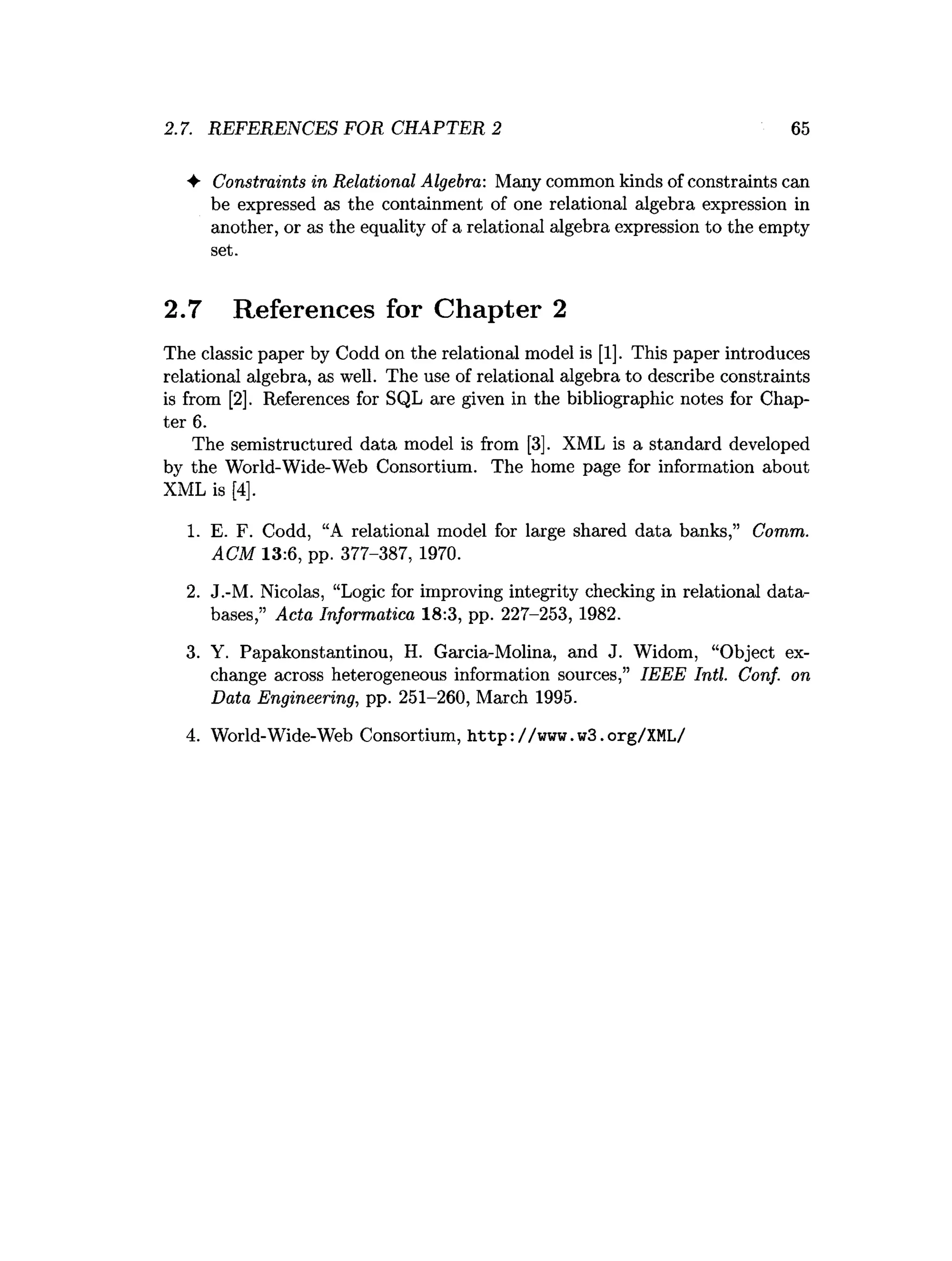 2.7. REFERENCES FOR CHAPTER 2 65
♦ Constraints in Relational Algebra: Many common kinds of constraints can
be expressed as the containment of one relational algebra expression in
another, or as the equality of a relational algebra expression to the empty
set.
2.7 References for Chapter 2
The classic paper by Codd on the relational model is [1]. This paper introduces
relational algebra, as well. The use of relational algebra to describe constraints
is from [2], References for SQL are given in the bibliographic notes for Chap­
ter 6.
The semistructured data model is from [3]. XML is a standard developed
by the World-Wide-Web Consortium. The home page for information about
XML is [4],
1. E. F. Codd, “A relational model for large shared data banks,” Comm.
ACM 13:6, pp. 377-387, 1970.
2. J.-M. Nicolas, “Logic for improving integrity checking in relational data­
bases,” Acta Informatica 18:3, pp. 227-253, 1982.
3. Y. Papakonstantinou, H. Garcia-Molina, and J. Widom, “Object ex­
change across heterogeneous information sources,” IEEE Intl. Conf. on
Data Engineering, pp. 251-260, March 1995.
4. World-Wide-Web Consortium, http://www.w3.org/XML/
 