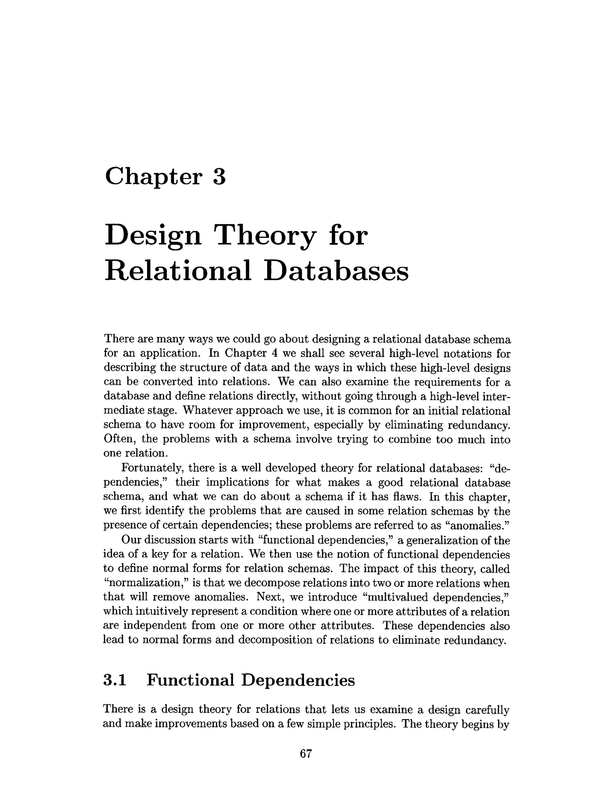 Chapter 3
Design Theory for
Relational Databases
There are many ways we could go about designing a relational database schema
for an application. In Chapter 4 we shall see several high-level notations for
describing the structure of data and the ways in which these high-level designs
can be converted into relations. We can also examine the requirements for a
database and define relations directly, without going through a high-level inter­
mediate stage. Whatever approach we use, it is common for an initial relational
schema to have room for improvement, especially by eliminating redundancy.
Often, the problems with a schema involve trying to combine too much into
one relation.
Fortunately, there is a well developed theory for relational databases: “de­
pendencies,” their implications for what makes a good relational database
schema, and what we can do about a schema if it has flaws. In this chapter,
we first identify the problems that are caused in some relation schemas by the
presence of certain dependencies; these problems are referred to as “anomalies.”
Our discussion starts with “functional dependencies,” a generalization of the
idea of a key for a relation. We then use the notion of functional dependencies
to define normal forms for relation schemas. The impact of this theory, called
“normalization,” is that we decompose relations into two or more relations when
that will remove anomalies. Next, we introduce “multivalued dependencies,”
which intuitively represent a condition where one or more attributes of a relation
are independent from one or more other attributes. These dependencies also
lead to normal forms and decomposition of relations to eliminate redundancy.
3.1 Functional Dependencies
There is a design theory for relations that lets us examine a design carefully
and make improvements based on a few simple principles. The theory begins by
67
 