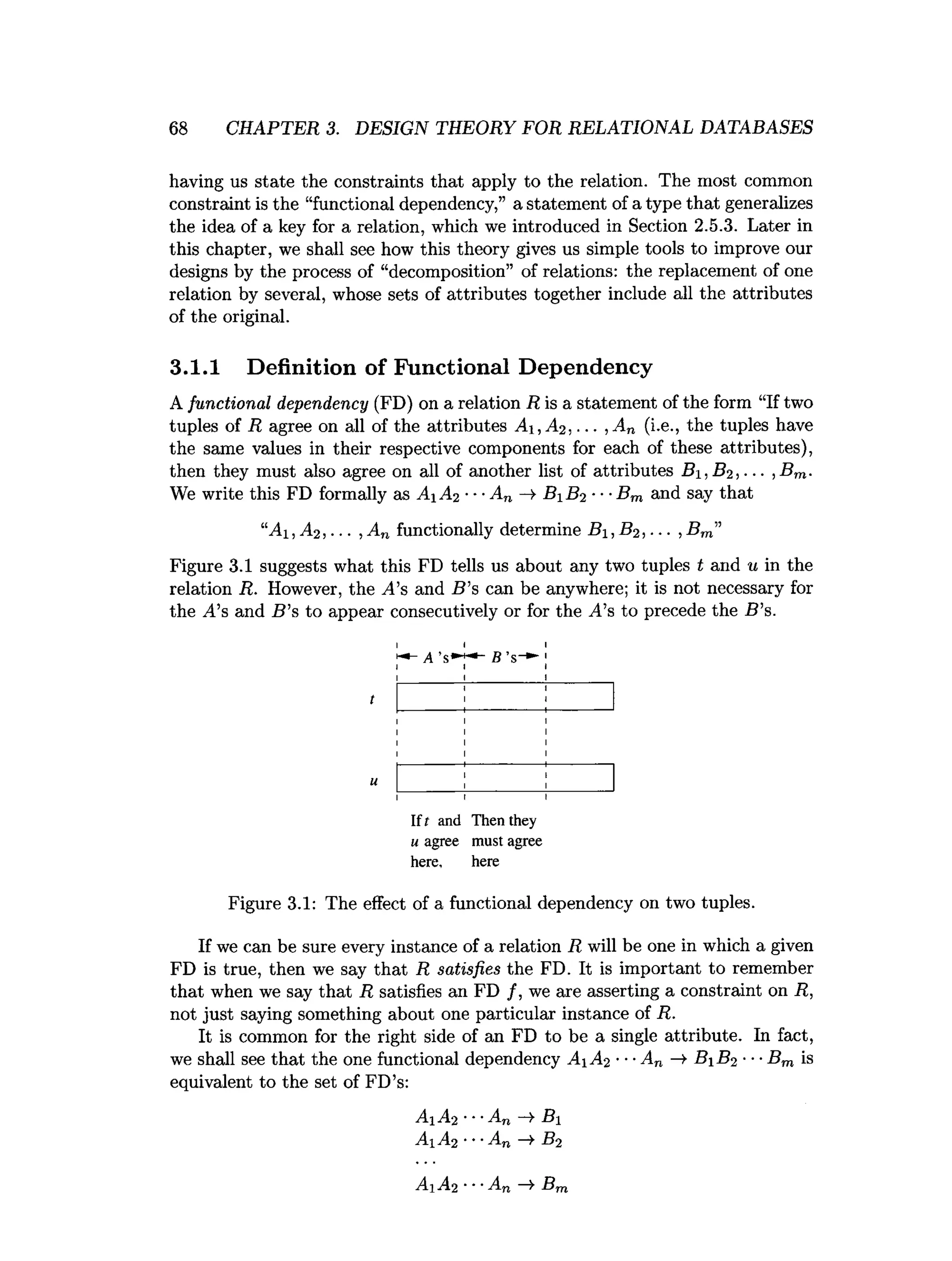 6 8 CHAPTER 3. DESIGN THEORY FOR RELATIONAL DATABASES
having us state the constraints that apply to the relation. The most common
constraint is the “functional dependency,” a statement of a type that generalizes
the idea of a key for a relation, which we introduced in Section 2.5.3. Later in
this chapter, we shall see how this theory gives us simple tools to improve our
designs by the process of “decomposition” of relations: the replacement of one
relation by several, whose sets of attributes together include all the attributes
of the original.
3.1.1 Definition of Functional Dependency
A functional dependency (FD) on a relation R is a statement of the form “If two
tuples of R agree on all of the attributes A-i,A2.... ,A„ (i.e., the tuples have
the same values in their respective components for each of these attributes),
then they must also agree on all of another list of attributes B±, B2 , ■■■,Bm.
We write this FD formally as Ai A2 ■■■An B 1 B2 ■■■
Bm and say that
“A i,A 2 , ... , An functionally determine Bi, B2 , . ■■, Bm”
Figure 3.1 suggests what this FD tells us about any two tuples t and u in the
relation R. However, the ^4’s and B's can be anywhere; it is not necessary for
the A’s and B ’s to appear consecutively or for the A’s to precede the B ’s.
If t and Then they
u agree must agree
here, here
Figure 3.1: The effect of a functional dependency on two tuples.
If we can be sure every instance of a relation R will be one in which a given
FD is true, then we say that R satisfies the FD. It is important to remember
that when we say that R satisfies an FD /, we are asserting a constraint on R,
not just saying something about one particular instance of R.
It is common for the right side of an FD to be a single attribute. In fact,
we shall see that the one functional dependency A 1 A2 ■■■An —
>B 1 B2 ■•■Bm is
equivalent to the set of FD’s:
A i A2 ■
• ■
A n — > B i
A A2 ••-An —
>B2
A1 A2 ■■■
An —
¥ Bm
 