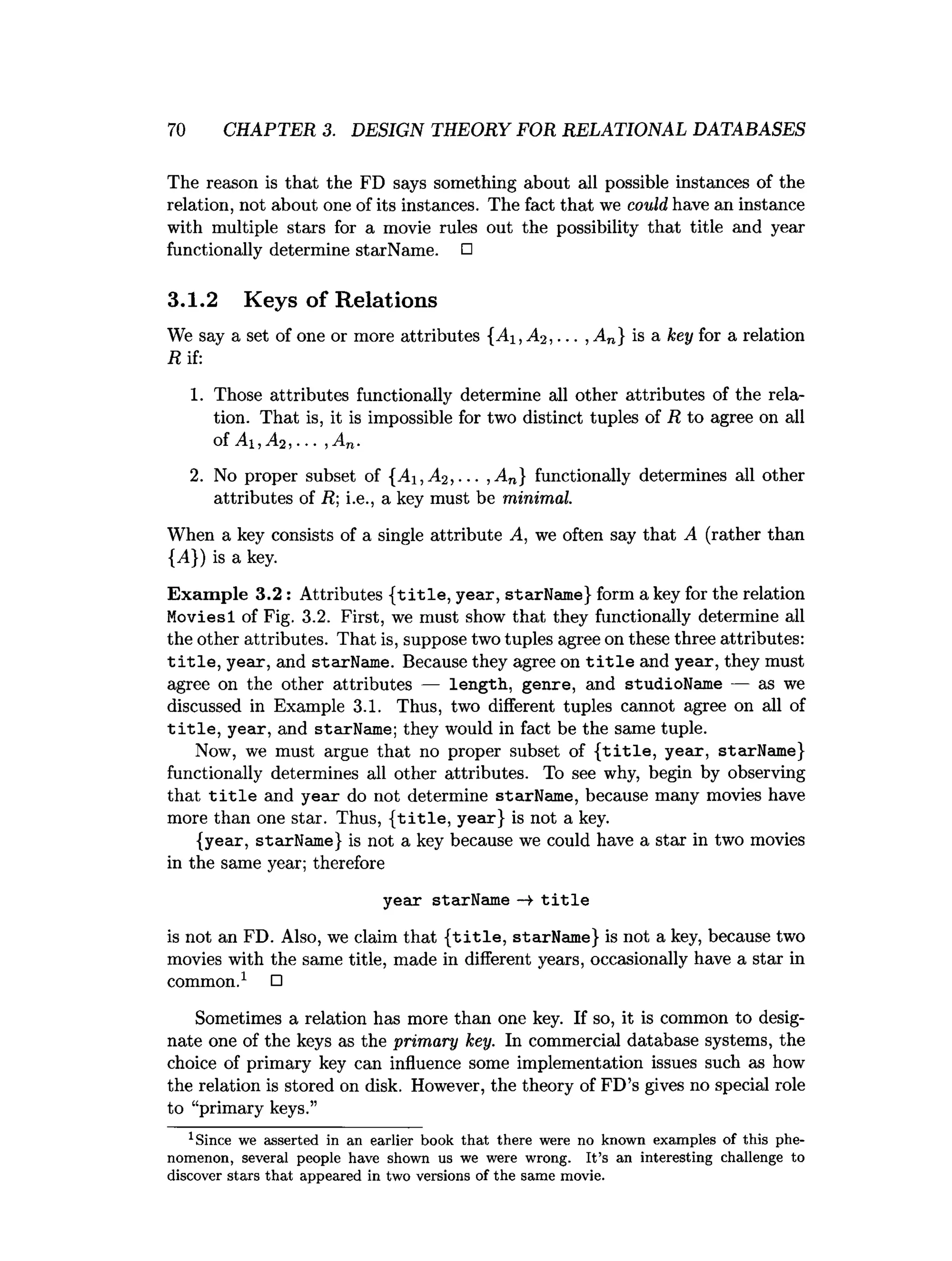 70 CHAPTER 3. DESIGN THEORY FOR RELATIONAL DATABASES
The reason is that the FD says something about all possible instances of the
relation, not about one of its instances. The fact that we could have an instance
with multiple stars for a movie rules out the possibility that title and year
functionally determine starName. □
3.1.2 Keys of Relations
We say a set of one or more attributes {A i,A 2 , ... , An} is a key for a relation
R if:
1. Those attributes functionally determine all other attributes of the rela­
tion. That is, it is impossible for two distinct tuples of R to agree on all
of A i,A2 ,... ,An.
2. No proper subset of {A i,A 2 ,... , An} functionally determines all other
attributes of R; i.e., a key must be minimal.
When a key consists of a single attribute A, we often say that A (rather than
{,4}) is a key.
Example 3.2: Attributes {title,year, starName} form a key for the relation
Moviesl of Fig. 3.2. First, we must show that they functionally determine all
the other attributes. That is, suppose two tuples agree on these three attributes:
title, year, and starName. Because they agree on title and year, they must
agree on the other attributes — length, genre, and studioName — as we
discussed in Example 3.1. Thus, two different tuples cannot agree on all of
title, year, and starName; they would in fact be the same tuple.
Now, we must argue that no proper subset of {title, year, starName}
functionally determines all other attributes. To see why, begin by observing
that title and year do not determine starName, because many movies have
more than one star. Thus, {title, year} is not a key.
{year, starName} is not a key because we could have a star in two movies
in the same year; therefore
year starName —»title
is not an FD. Also, we claim that {title, starName} is not a key, because two
movies with the same title, made in different years, occasionally have a star in
common.1 □
Sometimes a relation has more than one key. If so, it is common to desig­
nate one of the keys as the primary key. In commercial database systems, the
choice of primary key can influence some implementation issues such as how
the relation is stored on disk. However, the theory of FD’s gives no special role
to “primary keys.”
1Since we asserted in an earlier book th a t there were no known exam ples of this phe­
nom enon, several people have shown us we were wrong. I t’s an interesting challenge to
discover stars th a t appeared in two versions of the sam e movie.
 
